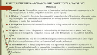 PERFECT COMPETITION AND MONOPOLISTIC COMPETITION: A COMPARISON
Differences
 7. Excess Capacity: Monopolistic competition is characterized by the existence of excess capacity in the
long run equilibrium. In perfect competition there is no excess capacity
 8. Efficiency :Competitive firm in the long run equilibrium produces the efficient output where price equals
long run marginal cost. In monopolistic competition, the industry produces an inefficient level of output,
where price is greater than marginal cost.
 9. Selling Costs: In monopolistic competition firms incur selling costs which are not present in pure
competition.
 10. Market Power: Perfect competition is characterized by the absence of market power. Firms enjoy
market power in monopolistic competition because each seller differentiates his product from that of the
others.
 11. Main Decisions: The only decision of the firm in pure competition is the determination of its output.
The firm in monopolistic competition can determine both his price and output.
 12. Equilibrium Price In perfect competition there is an equilibrium price determined by the forces of
market demand and market supply. In monopolistic competition, there is no unique equilibrium price, but
an equilibrium cluster of prices. This is because product differentiation allows each firm to charge a
different price.
 