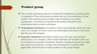 Product group
 The concept of product group was introduced b Chamberlin A product group
is composed of firms that produce products that are close substitutes for one
another. Thus, product group includes firms producing very related
commodities. According to Chamberlin the products should be close
technological and economic substitutes.
 Technological substitutes are products which can technically satisfy the same
want. For example, all motor cycles are technological substitutes in the sense
that they provide transport.
 Economic substitutes are products which cover the same want and have
similar prices. For example, a Hero Honda Splendor and Yamaha Libero can
be considered as economic substitutes. Products forming the group have high
price and cross elasticities. It means that the demand of a product shifts
appreciably when the price of other products in the group changes.
 