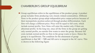 CHAMBERLIN'S GROUP EQUILIBRIUM
 Group equilibrium refers to the equilibrium of the product group. A product
group includes firms producing very closely related commodities. Different
firms in the product group adopt independent price output policies because of
their monopolistic position achieved through product differentiation. Each
firm will charge a different price. Price will be equal to full costs, which
include normal profits. New firms will enter the market only if there are
abnormal profits. In the long run, since all the firms in the group are getting
only normal profits, no outside firm wants to enter the group. Because full
costs include normal profits no firm in the group wants to leave. Hence the
group is in equilibrium. The condition for the attainment of group
equilibrium is that MC = MR and AR curve is tangent to the AC curve. This
is shown in the following figure
 