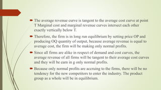 The average revenue curve is tangent to the average cost curve at point
T Marginal cost and marginal revenue curves intersect each other
exactly vertically below T.
 Therefore, the firm is in long run equilibrium by setting price OP and
producing OQ quantity of output, because average revenue is equal to
average cost, the firm will be making only normal profits.
 Since all firms are alike in respect of demand and cost curves, the
average revenue of all firms will be tangent to their average cost curves
and they will be earn in g only normal profits.
 Because only normal profits are accruing to the firms, there will be no
tendency for the new competitors to enter the industry. The product
group as a whole will be in equilibrium.
 