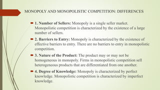 MONOPOLY AND MONOPOLISTIC COMPETITION: DIFFERENCES
 1. Number of Sellers: Monopoly is a single seller market.
Monopolistic competition is characterized by the existence of a large
number of sellers.
 2. Barriers to Entry: Monopoly is characterized by the existence of
effective barriers to entry. There are no barriers to entry in monopolistic
competition.
 3. Nature of the Product: The product may or may not be
homogeneous in monopoly. Firms in monopolistic competition sell
heterogeneous products that are differentiated from one another.
 4. Degree of Knowledge: Monopoly is characterized by perfect
knowledge. Monopolistic competition is characterized by imperfect
knowledge.
 