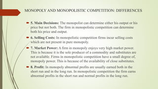 MONOPOLY AND MONOPOLISTIC COMPETITION: DIFFERENCES
 5. Main Decisions: The monopolist can determine either his output or his
price but not both. The firm in monopolistic competition can determine
both his price and output.
 6. Selling Costs: In monopolistic competition firms incur selling costs
which are not present in pure monopoly.
 7. Market Power: A firm in monopoly enjoys very high market power.
This is because it is the sole producer of a commodity and substitutes are
not available. Firms in monopolistic competition have a small degree of,
monopoly power. This is because of the availability of close substitutes.
 8. Profit: In monopoly abnormal profits are usually earned both in the
short run and in the long run. In monopolistic competition the firm earns
abnormal profits in the short run and normal profits in the long run.
 