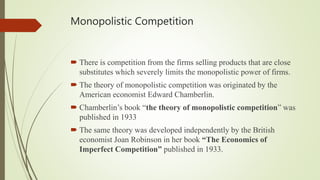 Monopolistic Competition
 There is competition from the firms selling products that are close
substitutes which severely limits the monopolistic power of firms.
 The theory of monopolistic competition was originated by the
American economist Edward Chamberlin.
 Chamberlin’s book “the theory of monopolistic competition” was
published in 1933
 The same theory was developed independently by the British
economist Joan Robinson in her book “The Economics of
Imperfect Competition” published in 1933.
 