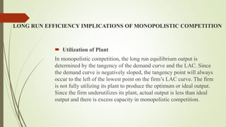 LONG RUN EFFICIENCY IMPLICATIONS OF MONOPOLISTIC COMPETITION
 Utilization of Plant
In monopolistic competition, the long run equilibrium output is
determined by the tangency of the demand curve and the LAC. Since
the demand curve is negatively sloped, the tangency point will always
occur to the left of the lowest point on the firm’s LAC curve. The firm
is not fully utilizing its plant to produce the optimum or ideal output.
Since the firm underutilizes its plant, actual output is less than ideal
output and there is excess capacity in monopolistic competition.
 