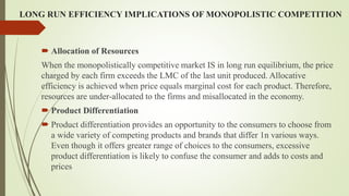 LONG RUN EFFICIENCY IMPLICATIONS OF MONOPOLISTIC COMPETITION
 Allocation of Resources
When the monopolistically competitive market IS in long run equilibrium, the price
charged by each firm exceeds the LMC of the last unit produced. Allocative
efficiency is achieved when price equals marginal cost for each product. Therefore,
resources are under-allocated to the firms and misallocated in the economy.
 Product Differentiation
 Product differentiation provides an opportunity to the consumers to choose from
a wide variety of competing products and brands that differ 1n various ways.
Even though it offers greater range of choices to the consumers, excessive
product differentiation is likely to confuse the consumer and adds to costs and
prices
 
