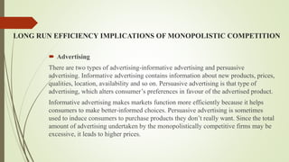LONG RUN EFFICIENCY IMPLICATIONS OF MONOPOLISTIC COMPETITION
 Advertising
There are two types of advertising-informative advertising and persuasive
advertising. Informative advertising contains information about new products, prices,
qualities, location, availability and so on. Persuasive advertising is that type of
advertising, which alters consumer’s preferences in favour of the advertised product.
Informative advertising makes markets function more efficiently because it helps
consumers to make better-informed choices. Persuasive advertising is sometimes
used to induce consumers to purchase products they don’t really want. Since the total
amount of advertising undertaken by the monopolistically competitive firms may be
excessive, it leads to higher prices.
 