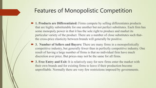 Features of Monopolistic Competition
 1. Products are Differentiated: Firms compete by selling differentiates products
that are highly substitutable for one another but not perfect substitutes. Each firm has
some monopoly power in that it has the sole right to produce and market its
particular variety of the product. There are a number of close substitutes such that-
the cross-price elasticity between brands will generally be positive.
 3. Number of Sellers and Buyers: There are many firms in a monopolistically
competitive industry, but generally fewer than in perfectly competitive industry. One
result of having a large number of firms is that no individual firm have much
discretion aver price. But prices may not be the same for all firms.
 3. Free Entry and Exit: It is relatively easy for new firms enter the market with
their own brands and for existing firms to leave if their production become
unprofitable. Normally there are very few restrictions imposed by governments.
 