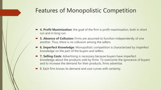 Features of Monopolistic Competition
 4. Profit Maximization: the goal of the firm is profit maximisation, both in short
run and in long run.
 5. Absence of Collusion: Firms are assumed to function independently of one
another. Thus, there is no collusion among the sellers.
 6. Imperfect Knowledge: Monopolistic competition is characterized by imperfect
knowledge on the part of the buyers and sellers.
 7. Selling Costs: Advertising is necessary because buyers have imperfect
knowledge about the products sold by firms. To overcome the ignorance of buyers
and to increase the demand for their products, firms advertise.
 8. Each firm knows its demand and cost curves with certainty.
 