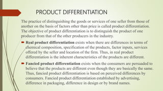 PRODUCT DIFFERENTIATION
The practice of distinguishing the goods or services of one seller from those of
another on the basis of factors other than price is called product differentiation.
The objective of product differentiation is to distinguish the product of one
producer from that of the other producers in the industry.
 Real product differentiation exists when there are differences in terms of
chemical composition, specification of the products, factor inputs, services
offered by the seller and location of the firm. Thus, in real product
differentiation is the inherent characteristics of the products are different.
 Fancied product differentiation exists when the consumers are persuaded to
believe that the products are different even though they are basically the same.
Thus, fancied product differentiation is based on perceived differences by
consumers. Fancied product differentiation established by advertising,
difference in packaging, difference in design or by brand names.
 