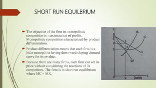 SHORT RUN EQUILBRIUM
 The objective of the firm in monopolistic
competition is maximization of profits.
Monopolistic competition characterized by product
differentiation.
 Product differentiation means that each firm is a
little monopolist having downward sloping demand
curve for its product.
 Because there are many firms, each firm can set its
price without considering the reactions of its
competitors. The firm is in short run equilibrium
where MC = MR.
 