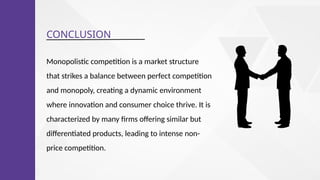 CONCLUSION
Monopolistic competition is a market structure
that strikes a balance between perfect competition
and monopoly, creating a dynamic environment
where innovation and consumer choice thrive. It is
characterized by many firms offering similar but
differentiated products, leading to intense non-
price competition.
 