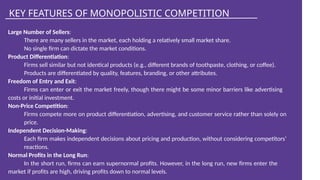 KEY FEATURES OF MONOPOLISTIC COMPETITION
Large Number of Sellers:
There are many sellers in the market, each holding a relatively small market share.
No single firm can dictate the market conditions.
Product Differentiation:
Firms sell similar but not identical products (e.g., different brands of toothpaste, clothing, or coffee).
Products are differentiated by quality, features, branding, or other attributes.
Freedom of Entry and Exit:
Firms can enter or exit the market freely, though there might be some minor barriers like advertising
costs or initial investment.
Non-Price Competition:
Firms compete more on product differentiation, advertising, and customer service rather than solely on
price.
Independent Decision-Making:
Each firm makes independent decisions about pricing and production, without considering competitors’
reactions.
Normal Profits in the Long Run:
In the short run, firms can earn supernormal profits. However, in the long run, new firms enter the
market if profits are high, driving profits down to normal levels.
 