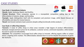 CASE STUDIES
Case Study 1: Smartphone Industry
•Brands: Apple, Samsung, Xiaomi, and OnePlus.
•Market Structure: These companies operate in a monopolistic competition setting due to the
differentiation in features, design, and branding.
•Example: Apple distinguishes itself with its ecosystem and premium image, while Xiaomi focuses on
affordability and value-for-money features.
•Result: Each brand maintains loyal customers despite selling functionally similar products.
Case Study 2: Coffee Shop Industry
•Scenario: A study of coffee shops in urban areas revealed a high degree of product differentiation.
Starbucks charged premium prices for its ambiance, customer service, and brand reputation, while Dunkin'
focused on speed and affordability.
•Outcome: The competition encouraged local coffee shops to innovate, offering organic coffee or unique
flavors, targeting niche markets. This differentiation allowed them to survive despite the presence of giants
like Starbucks.
 