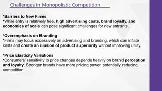 Challenges in Monopolistic Competition
•Barriers to New Firms
•While entry is relatively free, high advertising costs, brand loyalty, and
economies of scale can pose significant challenges for new entrants.
•Overemphasis on Branding
•Firms may focus excessively on advertising and branding, which can inflate
costs and create an illusion of product superiority without improving utility.
•Price Elasticity Variations
•Consumers’ sensitivity to price changes depends heavily on brand perception
and loyalty. Stronger brands have more pricing power, potentially reducing
competition
 
