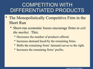 Copyright © 2004 South-Western
COMPETITION WITH
DIFFERENTIATED PRODUCTS
• The Monopolistically Competitive Firm in the
Short Run
• Short-run economic losses encourage firms to exit
the market. This:
• Decreases the number of products offered.
• Increases demand faced by the remaining firms.
• Shifts the remaining firms’ demand curves to the right.
• Increases the remaining firms’ profits.
 