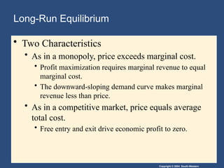 Copyright © 2004 South-Western
Long-Run Equilibrium
• Two Characteristics
• As in a monopoly, price exceeds marginal cost.
• Profit maximization requires marginal revenue to equal
marginal cost.
• The downward-sloping demand curve makes marginal
revenue less than price.
• As in a competitive market, price equals average
total cost.
• Free entry and exit drive economic profit to zero.
 