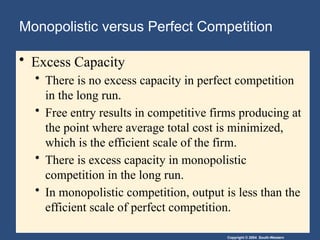 Copyright © 2004 South-Western
Monopolistic versus Perfect Competition
• Excess Capacity
• There is no excess capacity in perfect competition
in the long run.
• Free entry results in competitive firms producing at
the point where average total cost is minimized,
which is the efficient scale of the firm.
• There is excess capacity in monopolistic
competition in the long run.
• In monopolistic competition, output is less than the
efficient scale of perfect competition.
 