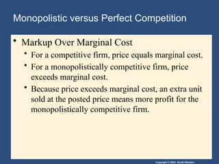 Copyright © 2004 South-Western
Monopolistic versus Perfect Competition
• Markup Over Marginal Cost
• For a competitive firm, price equals marginal cost.
• For a monopolistically competitive firm, price
exceeds marginal cost.
• Because price exceeds marginal cost, an extra unit
sold at the posted price means more profit for the
monopolistically competitive firm.
 