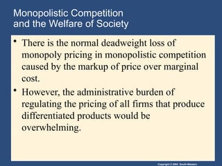 Copyright © 2004 South-Western
Monopolistic Competition
and the Welfare of Society
• There is the normal deadweight loss of
monopoly pricing in monopolistic competition
caused by the markup of price over marginal
cost.
• However, the administrative burden of
regulating the pricing of all firms that produce
differentiated products would be
overwhelming.
 