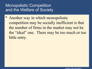 Copyright © 2004 South-Western
Monopolistic Competition
and the Welfare of Society
• Another way in which monopolistic
competition may be socially inefficient is that
the number of firms in the market may not be
the “ideal” one. There may be too much or too
little entry.
 