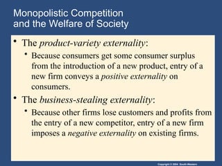 Copyright © 2004 South-Western
Monopolistic Competition
and the Welfare of Society
• The product-variety externality:
• Because consumers get some consumer surplus
from the introduction of a new product, entry of a
new firm conveys a positive externality on
consumers.
• The business-stealing externality:
• Because other firms lose customers and profits from
the entry of a new competitor, entry of a new firm
imposes a negative externality on existing firms.
 