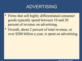 Copyright © 2004 South-Western
ADVERTISING
• Firms that sell highly differentiated consumer
goods typically spend between 10 and 20
percent of revenue on advertising.
• Overall, about 2 percent of total revenue, or
over $200 billion a year, is spent on advertising.
 