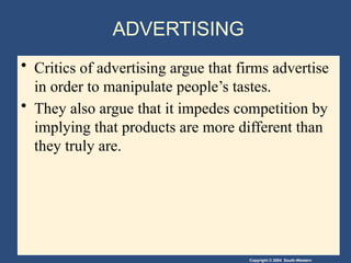 Copyright © 2004 South-Western
ADVERTISING
• Critics of advertising argue that firms advertise
in order to manipulate people’s tastes.
• They also argue that it impedes competition by
implying that products are more different than
they truly are.
 