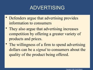 Copyright © 2004 South-Western
ADVERTISING
• Defenders argue that advertising provides
information to consumers
• They also argue that advertising increases
competition by offering a greater variety of
products and prices.
• The willingness of a firm to spend advertising
dollars can be a signal to consumers about the
quality of the product being offered.
 