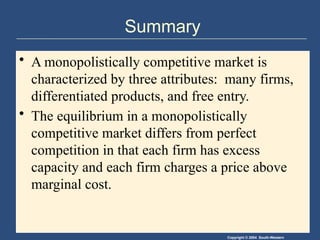 Copyright © 2004 South-Western
Summary
• A monopolistically competitive market is
characterized by three attributes: many firms,
differentiated products, and free entry.
• The equilibrium in a monopolistically
competitive market differs from perfect
competition in that each firm has excess
capacity and each firm charges a price above
marginal cost.
 