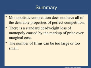 Copyright © 2004 South-Western
Summary
• Monopolistic competition does not have all of
the desirable properties of perfect competition.
• There is a standard deadweight loss of
monopoly caused by the markup of price over
marginal cost.
• The number of firms can be too large or too
small.
 