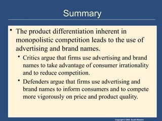 Copyright © 2004 South-Western
Summary
• The product differentiation inherent in
monopolistic competition leads to the use of
advertising and brand names.
• Critics argue that firms use advertising and brand
names to take advantage of consumer irrationality
and to reduce competition.
• Defenders argue that firms use advertising and
brand names to inform consumers and to compete
more vigorously on price and product quality.
 