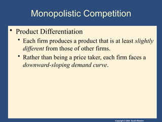 Copyright © 2004 South-Western
Monopolistic Competition
• Product Differentiation
• Each firm produces a product that is at least slightly
different from those of other firms.
• Rather than being a price taker, each firm faces a
downward-sloping demand curve.
 