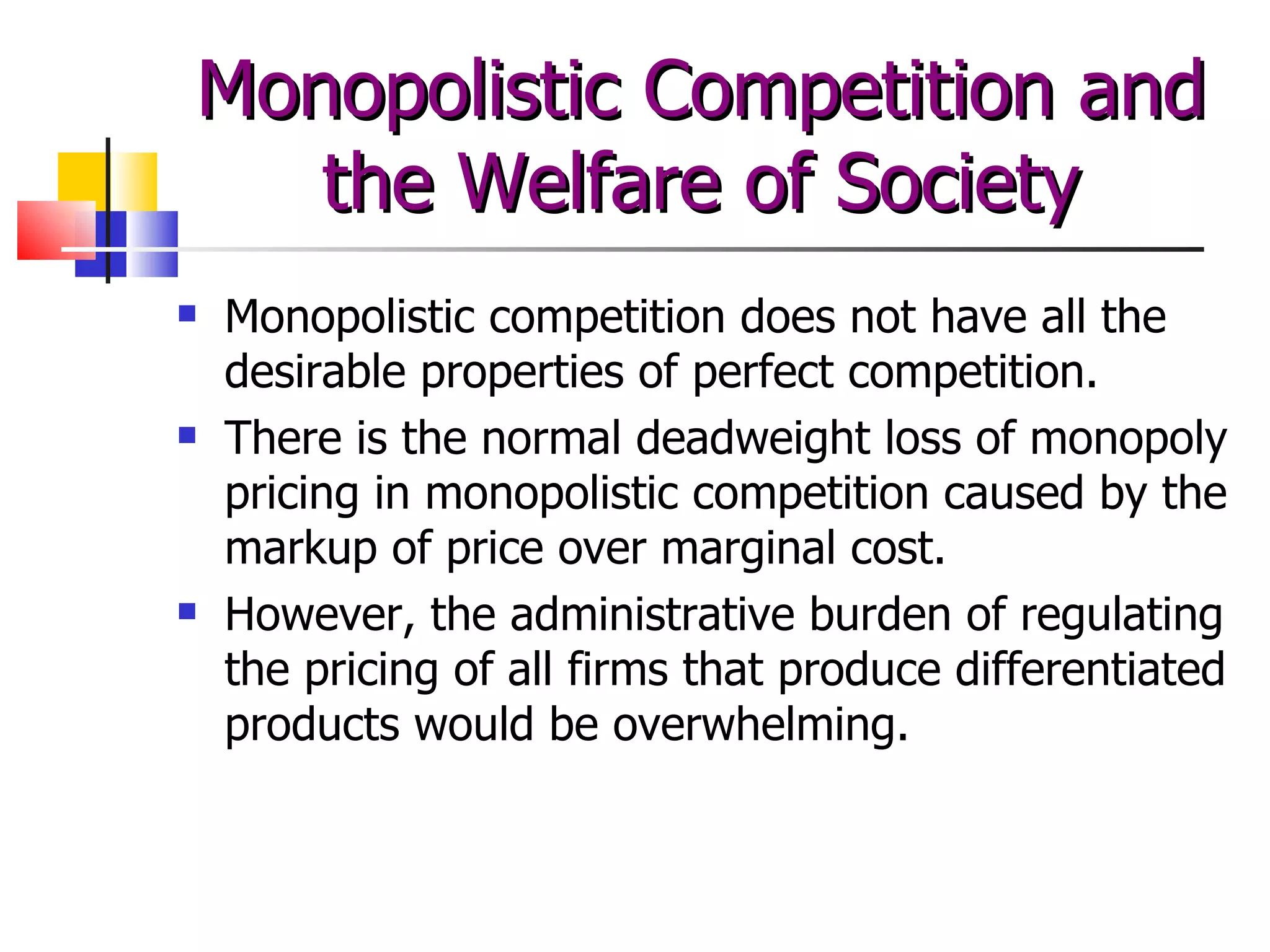 Monopolistic competition does not have all the desirable properties of perfect competition. There is the normal deadweight loss of monopoly pricing in monopolistic competition caused by the markup of price over marginal cost. However, the administrative burden of regulating the pricing of all firms that produce differentiated products would be overwhelming.  Monopolistic Competition and the Welfare of Society 