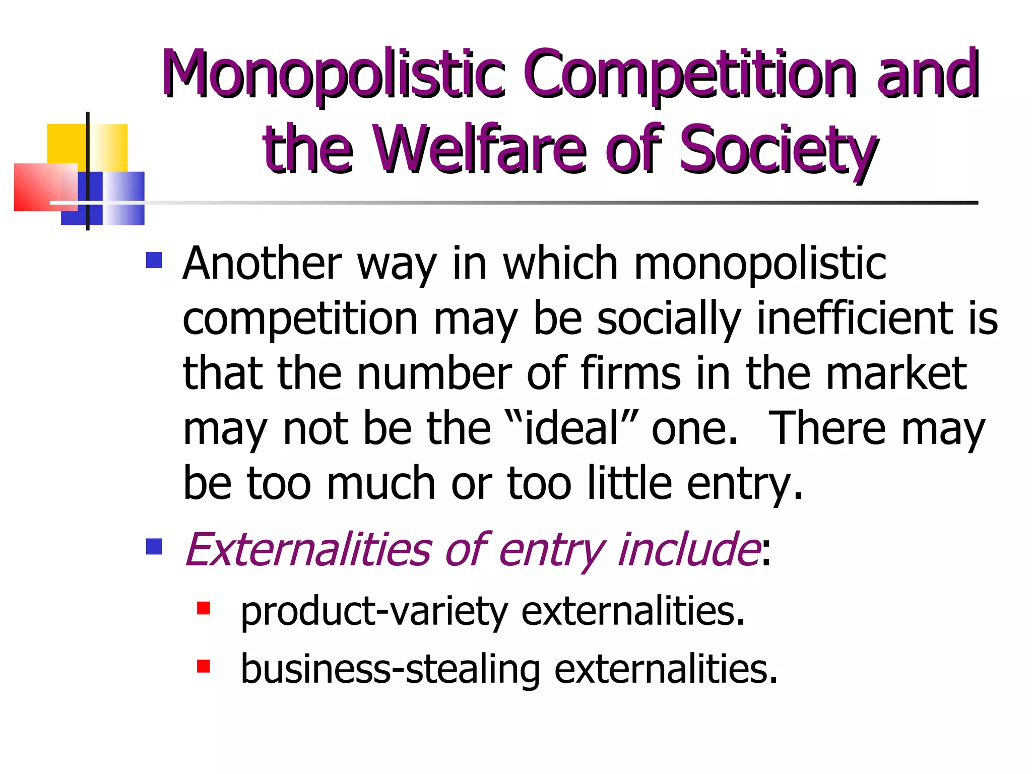 Another way in which monopolistic competition may be socially inefficient is that the number of firms in the market may not be the “ideal” one.  There may be too much or too little entry. Externalities of entry include : product-variety externalities. business-stealing externalities. Monopolistic Competition and the Welfare of Society 
