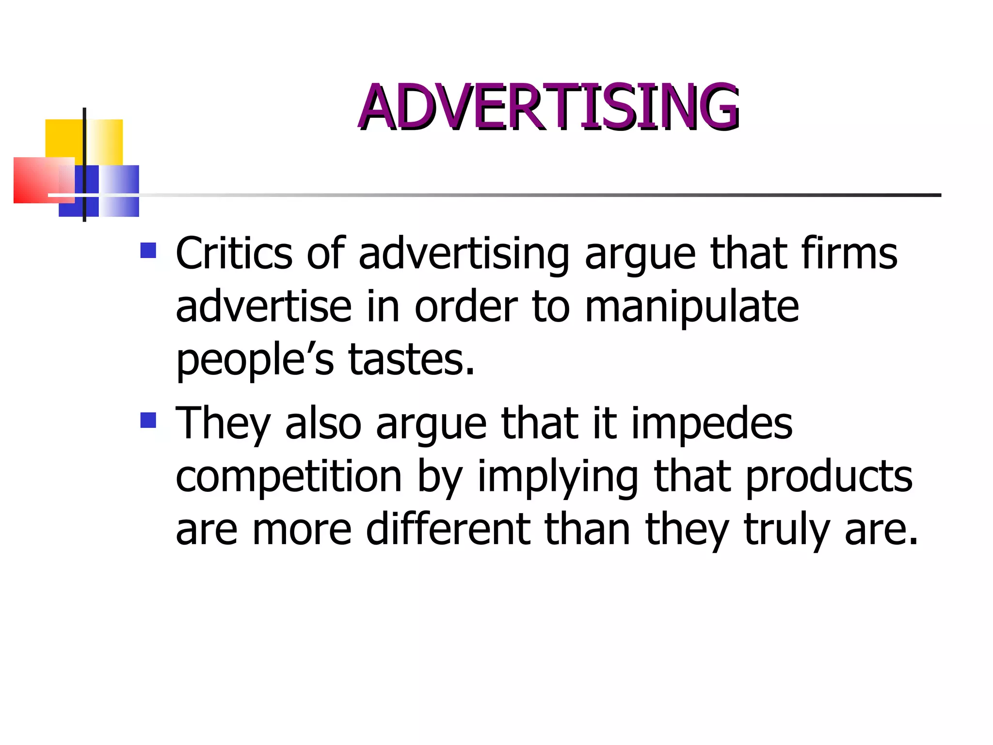 Critics of advertising argue that firms advertise in order to manipulate people’s tastes.  They also argue that it impedes competition by implying that products are more different than they truly are. ADVERTISING 