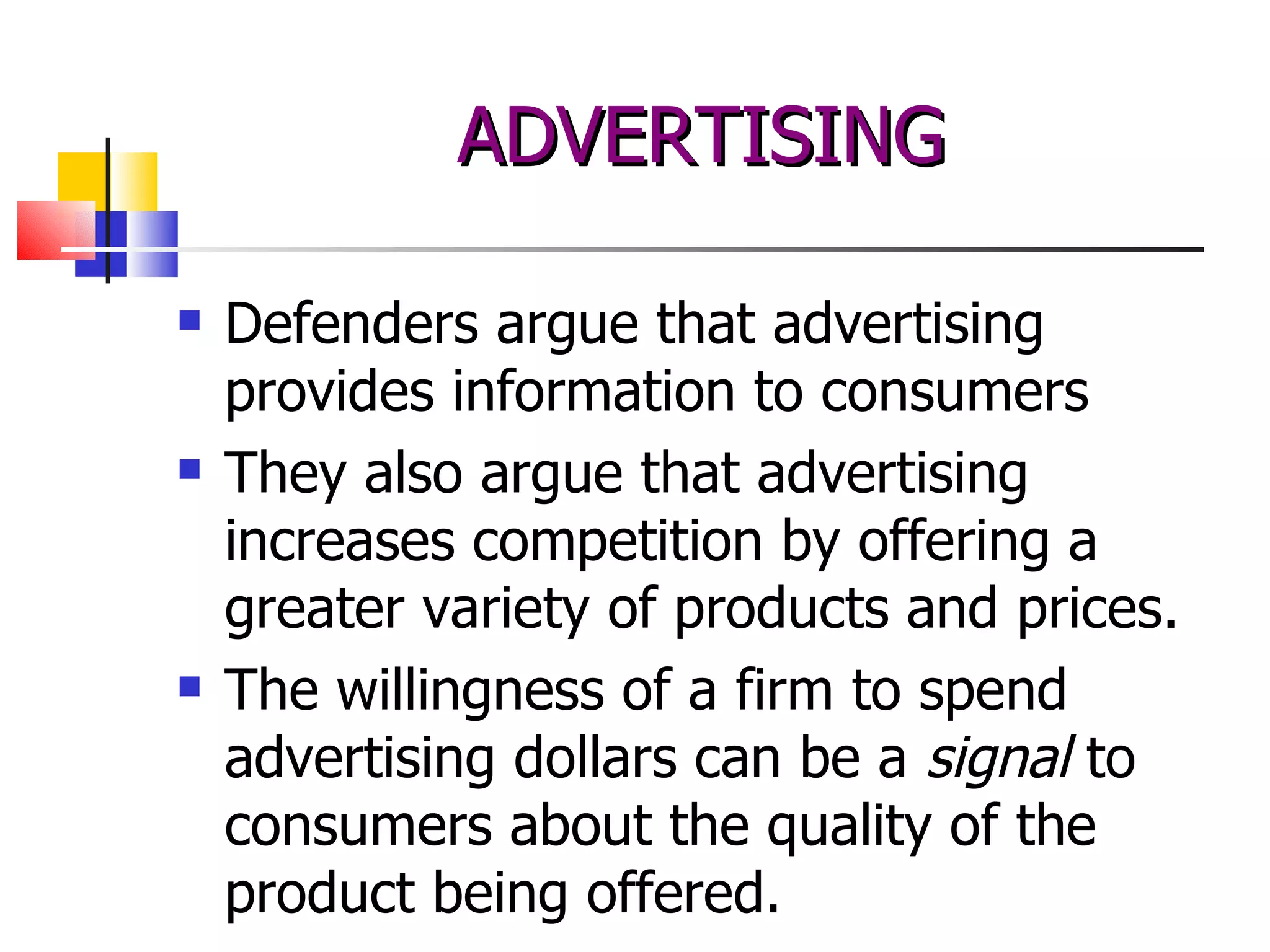 Defenders argue that advertising provides information to consumers They also argue that advertising increases competition by offering a greater variety of products and prices. The willingness of a firm to spend advertising dollars can be a  signal  to consumers about the quality of the product being offered. ADVERTISING 