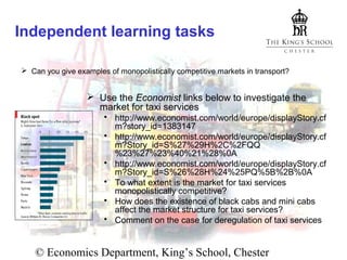 Independent learning tasks
 Can you give examples of monopolistically competitive markets in transport?

 Use the Economist links below to investigate the
market for taxi services
 http://www.economist.com/world/europe/displayStory.cf
m?story_id=1383147
 http://www.economist.com/world/europe/displayStory.cf
m?Story_id=S%27%29H%2C%2FQQ
%23%27%23%40%21%28%0A
 http://www.economist.com/world/europe/displayStory.cf
m?Story_id=S%26%28H%24%25PQ%5B%2B%0A
 To what extent is the market for taxi services
monopolistically competitive?
 How does the existence of black cabs and mini cabs
affect the market structure for taxi services?
 Comment on the case for deregulation of taxi services

© Economics Department, King’s School, Chester

 