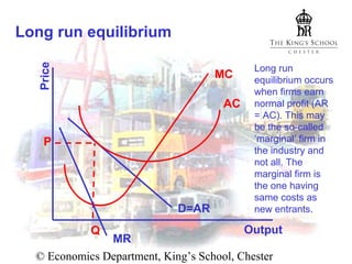 Price

Long run equilibrium
MC
AC
P

D=AR
Q

Long run
equilibrium occurs
when firms earn
normal profit (AR
= AC). This may
be the so-called
‘marginal’ firm in
the industry and
not all. The
marginal firm is
the one having
same costs as
new entrants.

Output

MR
© Economics Department, King’s School, Chester

 