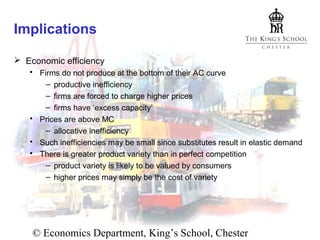 Implications
 Economic efficiency
 Firms do not produce at the bottom of their AC curve
– productive inefficiency
– firms are forced to charge higher prices
– firms have ‘excess capacity’
 Prices are above MC
– allocative inefficiency
 Such inefficiencies may be small since substitutes result in elastic demand
 There is greater product variety than in perfect competition
– product variety is likely to be valued by consumers
– higher prices may simply be the cost of variety

© Economics Department, King’s School, Chester

 