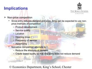 Implications
 Non-price competition
 Since entry reduces demand and price, firms can be expected to use nonprice methods of competition
– Product development
– Service quality
– Location
– Opening times
– Frequency of service
– Advertising
 Non-price competition attempts to
– Reduce the elasticity of demand
– Create brand loyalty so that new entry does not reduce demand

© Economics Department, King’s School, Chester

 