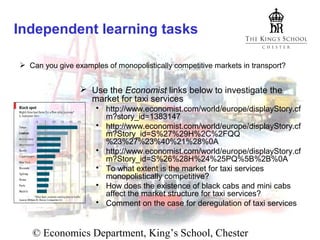 Independent learning tasks
 Can you give examples of monopolistically competitive markets in transport?

 Use the Economist links below to investigate the
market for taxi services
 http://www.economist.com/world/europe/displayStory.cf
m?story_id=1383147
 http://www.economist.com/world/europe/displayStory.cf
m?Story_id=S%27%29H%2C%2FQQ
%23%27%23%40%21%28%0A
 http://www.economist.com/world/europe/displayStory.cf
m?Story_id=S%26%28H%24%25PQ%5B%2B%0A
 To what extent is the market for taxi services
monopolistically competitive?
 How does the existence of black cabs and mini cabs
affect the market structure for taxi services?
 Comment on the case for deregulation of taxi services

© Economics Department, King’s School, Chester

 