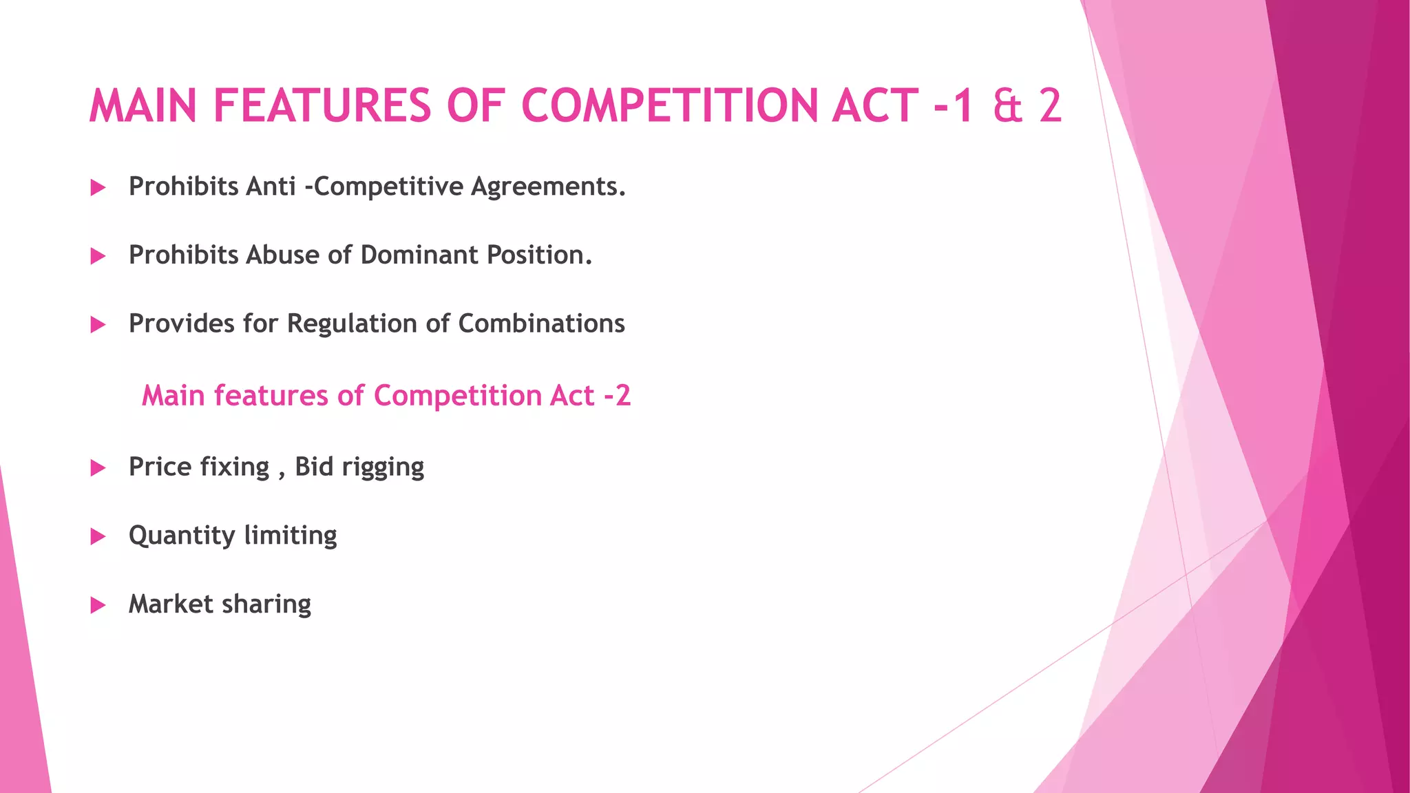 MAIN FEATURES OF COMPETITION ACT -1 & 2
 Prohibits Anti -Competitive Agreements.
 Prohibits Abuse of Dominant Position.
 Provides for Regulation of Combinations
Main features of Competition Act -2
 Price fixing , Bid rigging
 Quantity limiting
 Market sharing
 