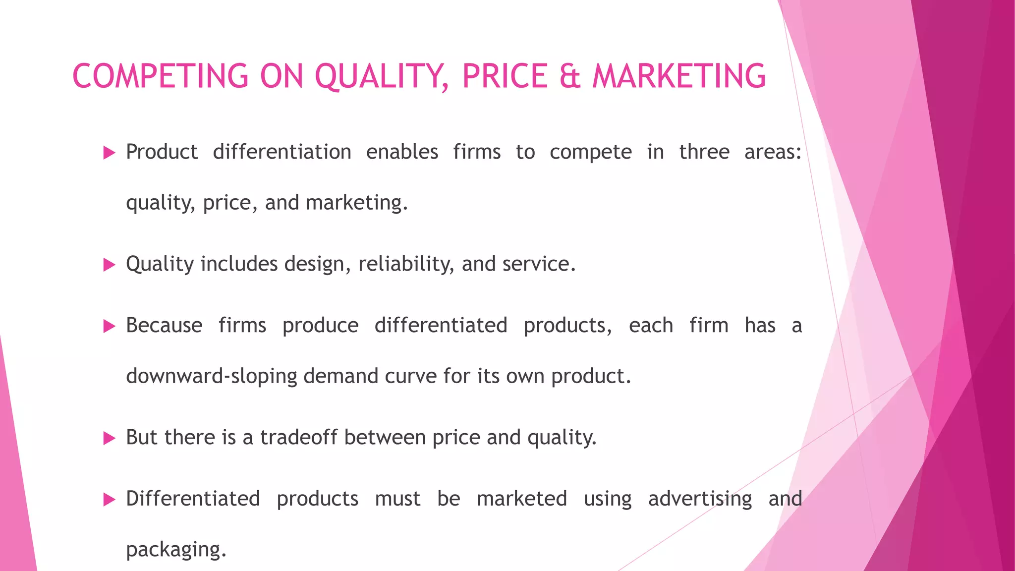 COMPETING ON QUALITY, PRICE & MARKETING
 Product differentiation enables firms to compete in three areas:
quality, price, and marketing.
 Quality includes design, reliability, and service.
 Because firms produce differentiated products, each firm has a
downward-sloping demand curve for its own product.
 But there is a tradeoff between price and quality.
 Differentiated products must be marketed using advertising and
packaging.
 