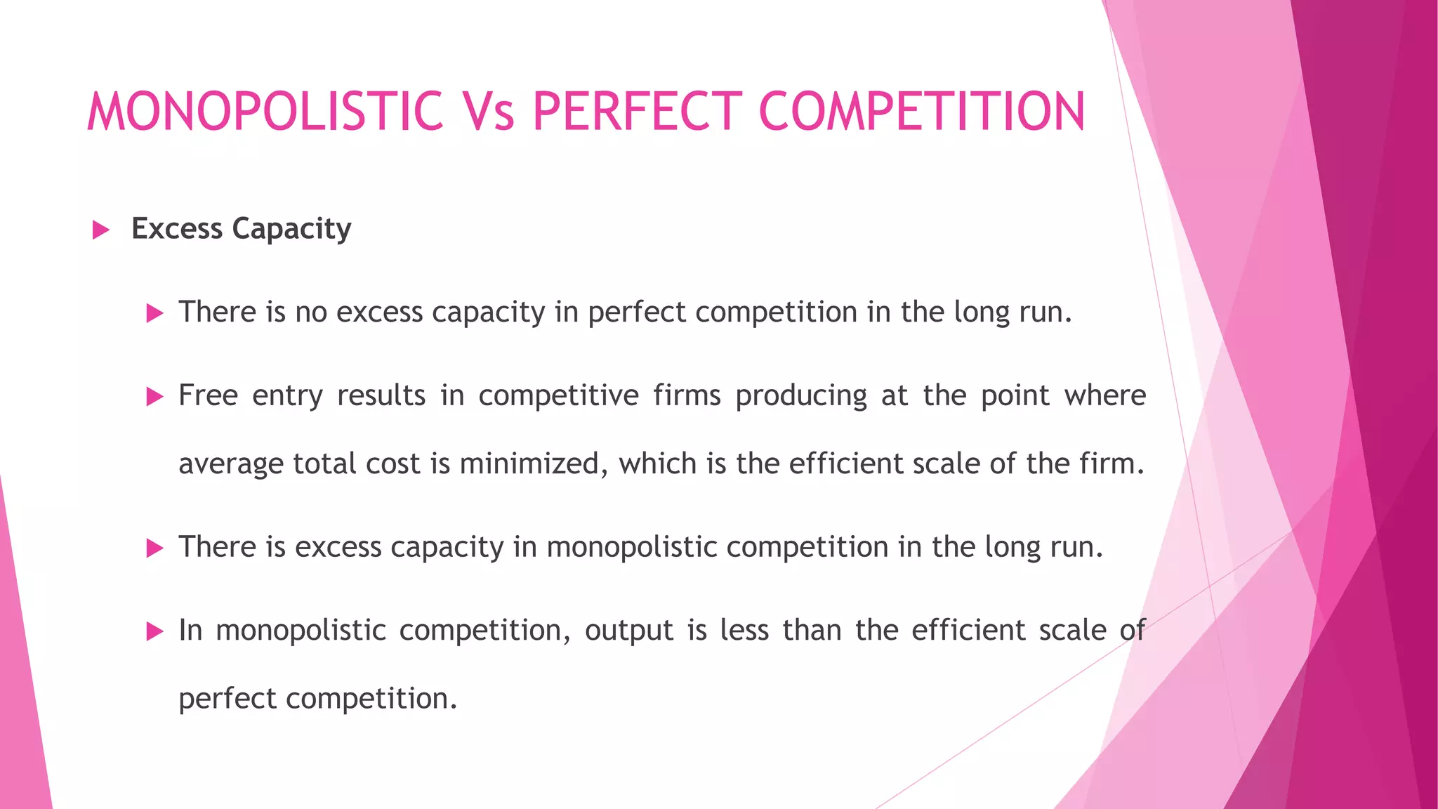 MONOPOLISTIC Vs PERFECT COMPETITION
 Excess Capacity
 There is no excess capacity in perfect competition in the long run.
 Free entry results in competitive firms producing at the point where
average total cost is minimized, which is the efficient scale of the firm.
 There is excess capacity in monopolistic competition in the long run.
 In monopolistic competition, output is less than the efficient scale of
perfect competition.
 