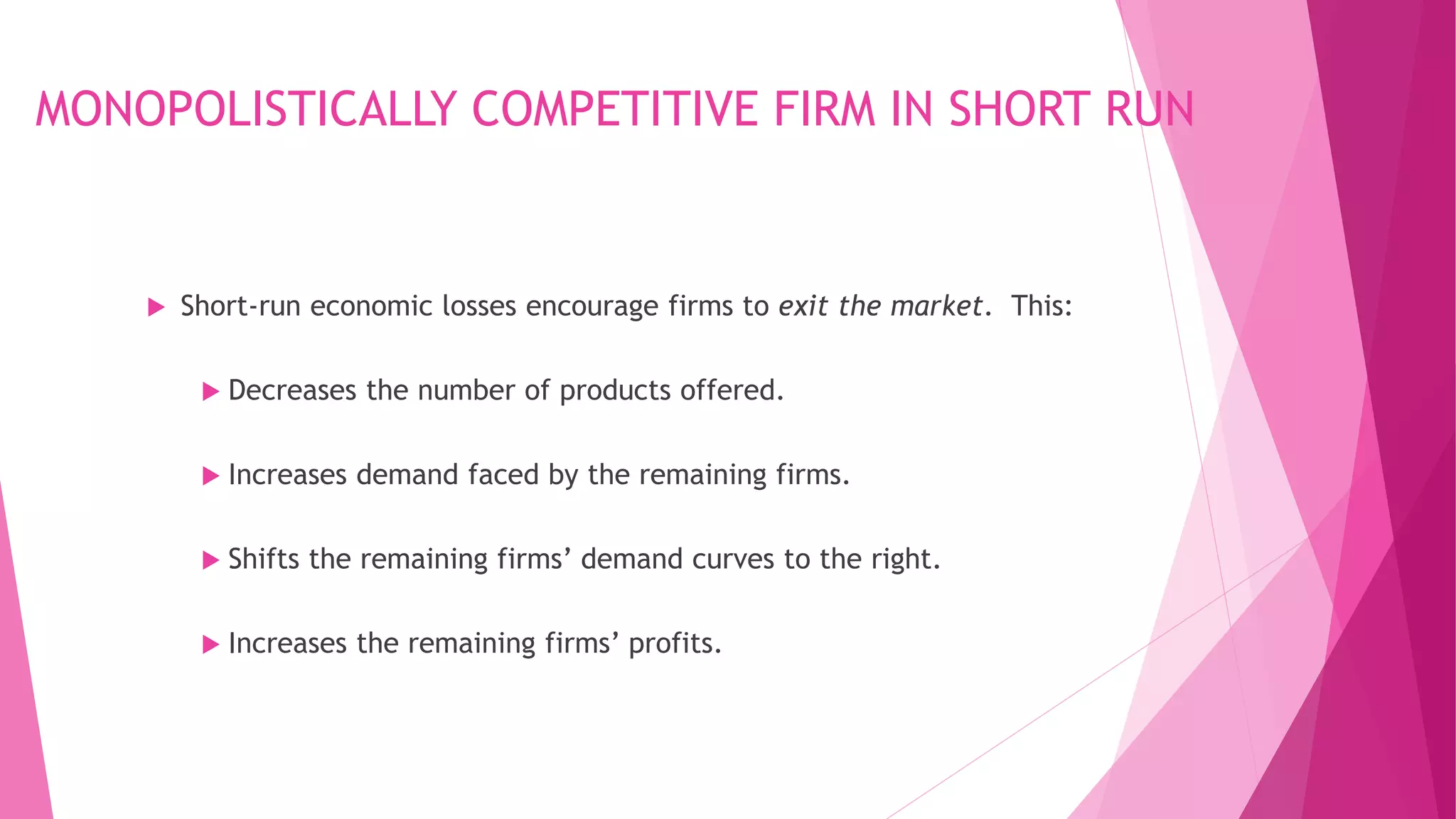 MONOPOLISTICALLY COMPETITIVE FIRM IN SHORT RUN
 Short-run economic losses encourage firms to exit the market. This:
 Decreases the number of products offered.
 Increases demand faced by the remaining firms.
 Shifts the remaining firms’ demand curves to the right.
 Increases the remaining firms’ profits.
 