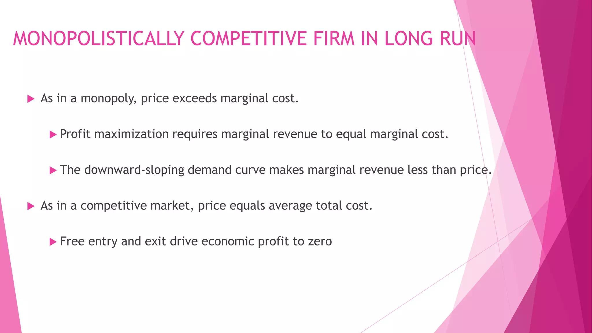 MONOPOLISTICALLY COMPETITIVE FIRM IN LONG RUN
 As in a monopoly, price exceeds marginal cost.
 Profit maximization requires marginal revenue to equal marginal cost.
 The downward-sloping demand curve makes marginal revenue less than price.
 As in a competitive market, price equals average total cost.
 Free entry and exit drive economic profit to zero
 