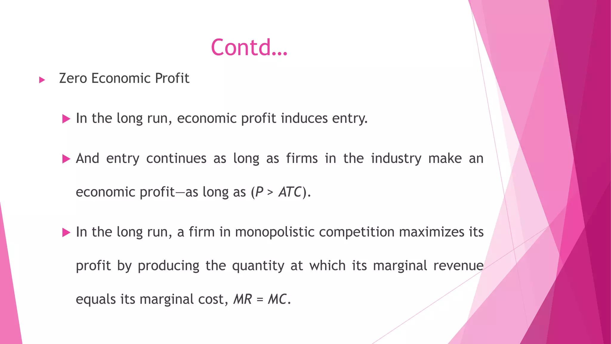 Contd…
 Zero Economic Profit
 In the long run, economic profit induces entry.
 And entry continues as long as firms in the industry make an
economic profit—as long as (P > ATC).
 In the long run, a firm in monopolistic competition maximizes its
profit by producing the quantity at which its marginal revenue
equals its marginal cost, MR = MC.
 
