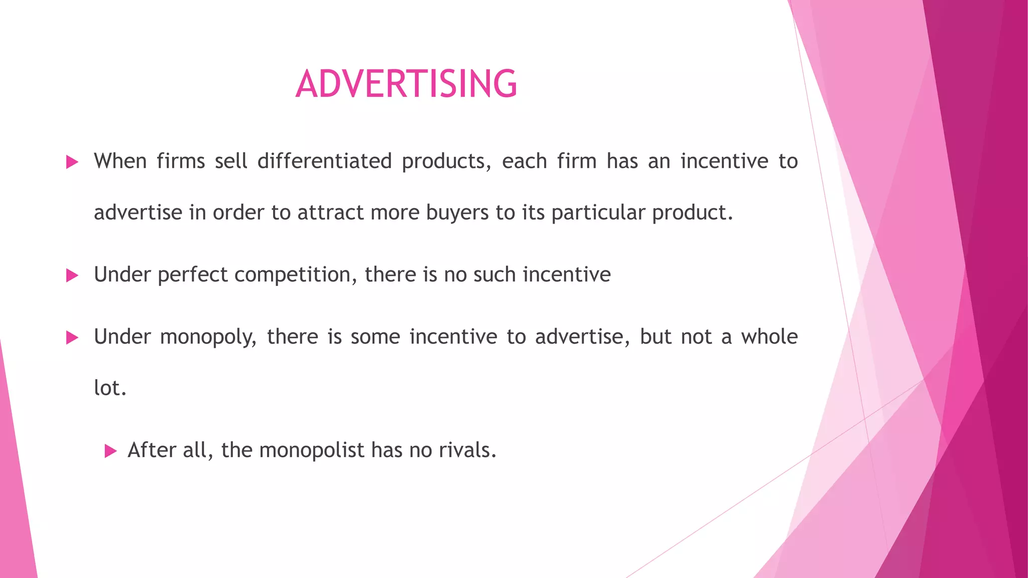 ADVERTISING
 When firms sell differentiated products, each firm has an incentive to
advertise in order to attract more buyers to its particular product.
 Under perfect competition, there is no such incentive
 Under monopoly, there is some incentive to advertise, but not a whole
lot.
 After all, the monopolist has no rivals.
 