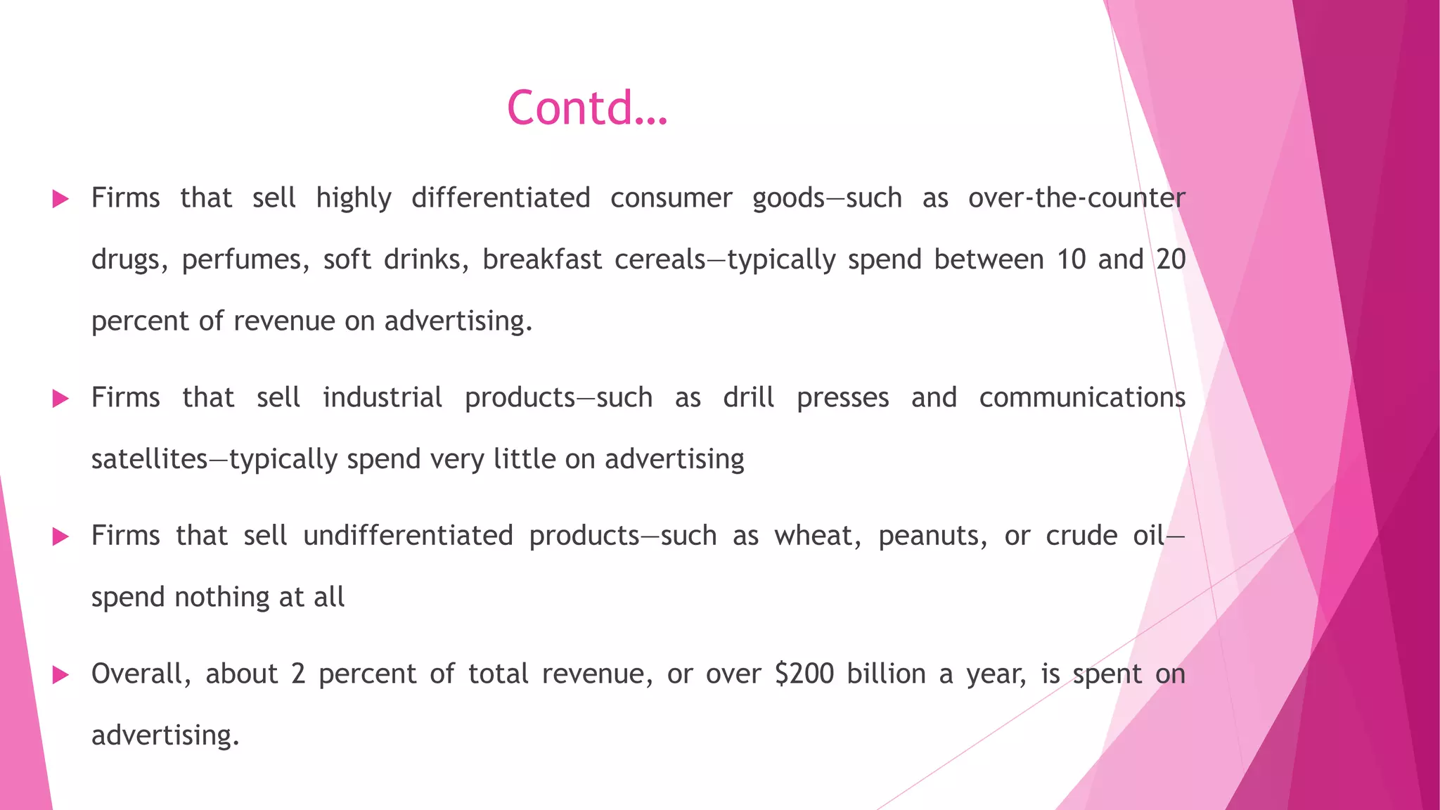 Contd…
 Firms that sell highly differentiated consumer goods—such as over-the-counter
drugs, perfumes, soft drinks, breakfast cereals—typically spend between 10 and 20
percent of revenue on advertising.
 Firms that sell industrial products—such as drill presses and communications
satellites—typically spend very little on advertising
 Firms that sell undifferentiated products—such as wheat, peanuts, or crude oil—
spend nothing at all
 Overall, about 2 percent of total revenue, or over $200 billion a year, is spent on
advertising.
 