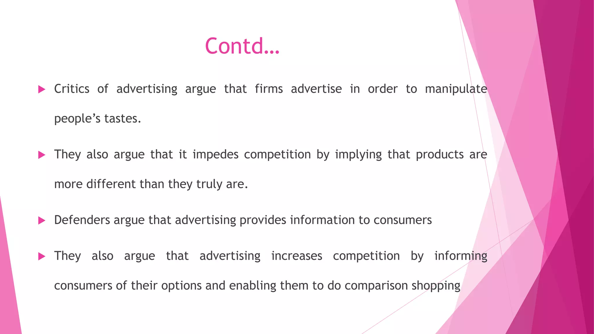 Contd…
 Critics of advertising argue that firms advertise in order to manipulate
people’s tastes.
 They also argue that it impedes competition by implying that products are
more different than they truly are.
 Defenders argue that advertising provides information to consumers
 They also argue that advertising increases competition by informing
consumers of their options and enabling them to do comparison shopping
 